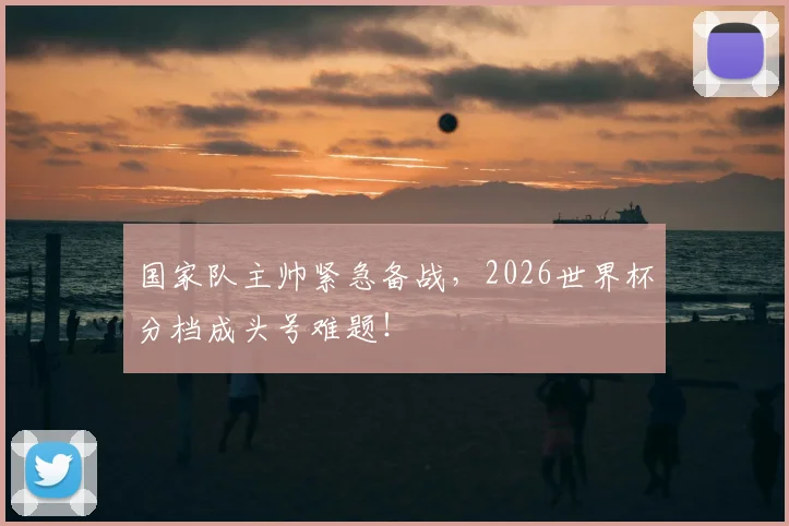 国家队主帅紧急备战，2026世界杯分档成头号难题！